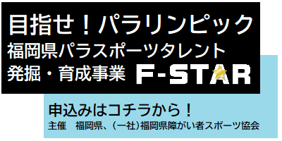 目指せ！パラリンピック　福岡県パラスポーツタレント　発掘・育成事業　Ｆ－ＳＴＡＲ　申込みはコチラから！　主催　福岡県、（一社）福岡県障がい者スポーツ協会