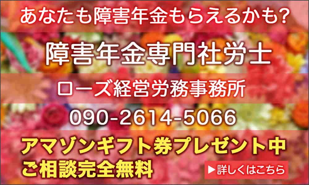 あなたも障害年金もらえるかも？　障害年金専門社労士　ローズ経営労務事務所　090-2614-5066　アマゾンギフト券プレゼント中　ご相談完全無料　▶詳しくはこちら